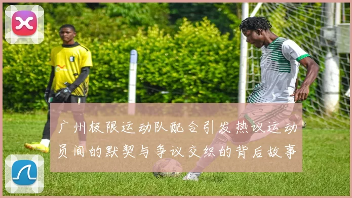 广州极限运动队配合引发热议运动员间的默契与争议交织的背后故事