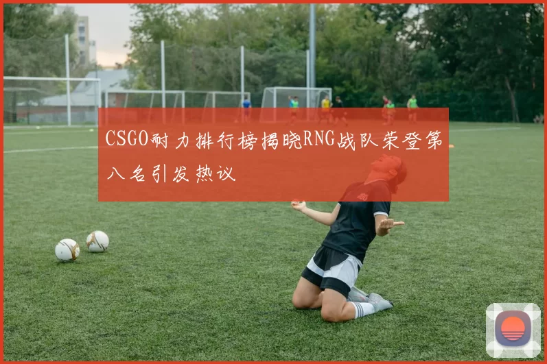 CSGO耐力排行榜揭晓RNG战队荣登第八名引发热议