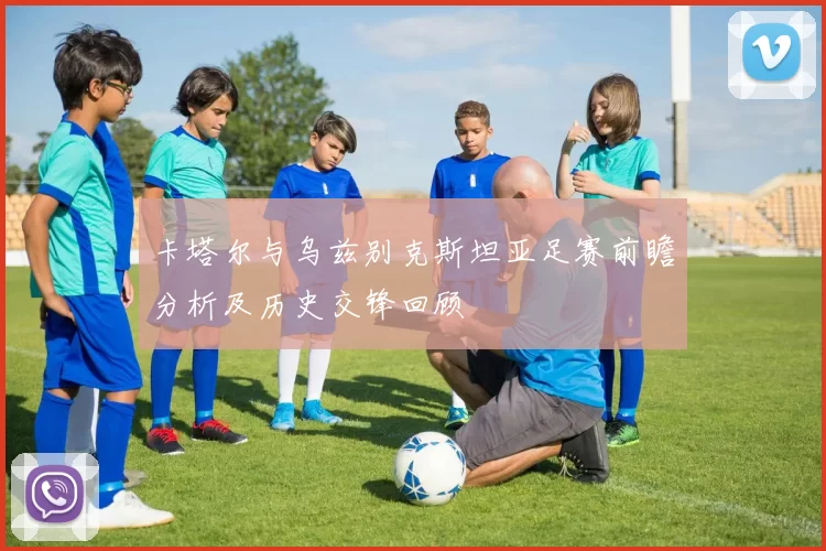 卡塔尔与乌兹别克斯坦亚足赛前瞻分析及历史交锋回顾