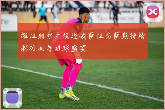 维拉利尔主场迎战萨拉戈萨期待精彩对决与进球盛宴