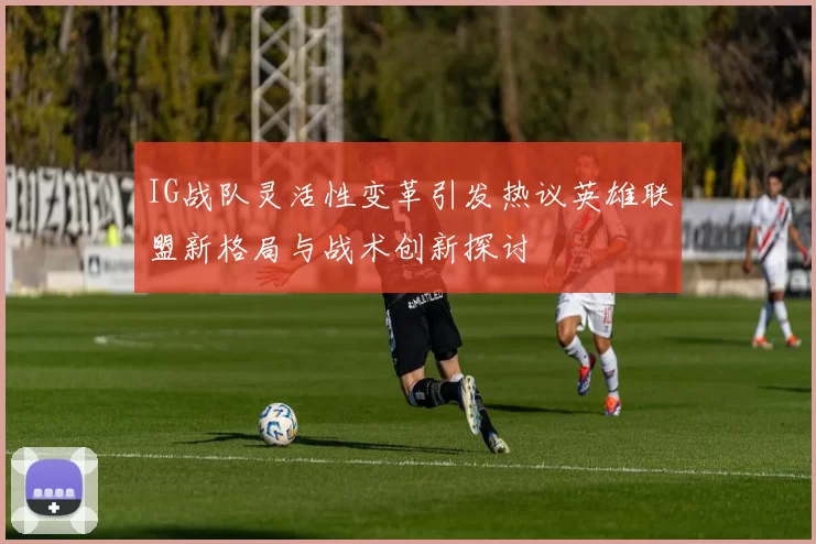 IG战队灵活性变革引发热议英雄联盟新格局与战术创新探讨