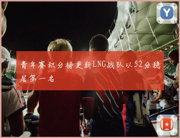 青年赛积分榜更新LNG战队以52分稳居第一名
