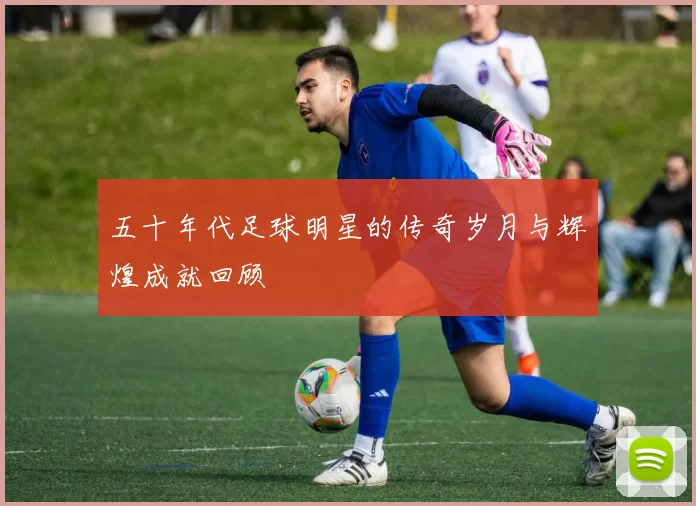 五十年代足球明星的传奇岁月与辉煌成就回顾