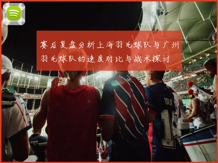 赛后复盘分析上海羽毛球队与广州羽毛球队的速度对比与战术探讨