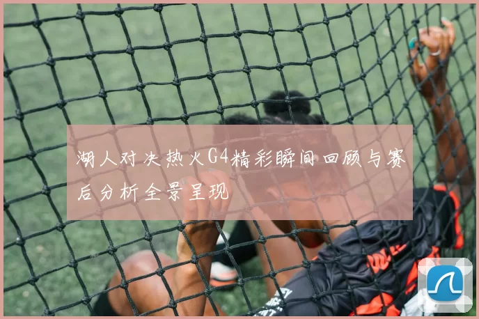 湖人对决热火G4精彩瞬间回顾与赛后分析全景呈现