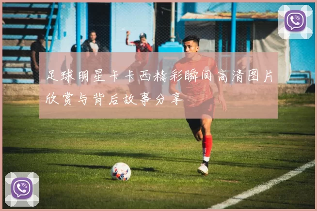 足球明星卡卡西精彩瞬间高清图片欣赏与背后故事分享