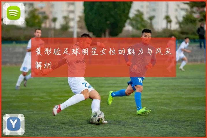 菱形脸足球明星女性的魅力与风采解析