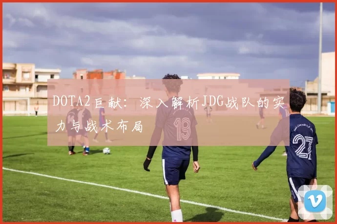 DOTA2巨献：深入解析JDG战队的实力与战术布局