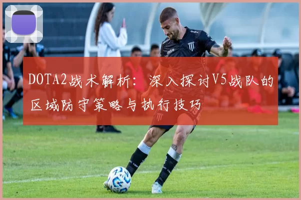 DOTA2战术解析：深入探讨V5战队的区域防守策略与执行技巧