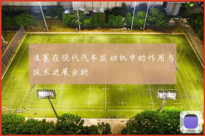 活塞在现代汽车发动机中的作用与技术进展分析