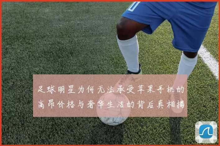 足球明星为何无法承受苹果手机的高昂价格与奢华生活的背后真相揭秘