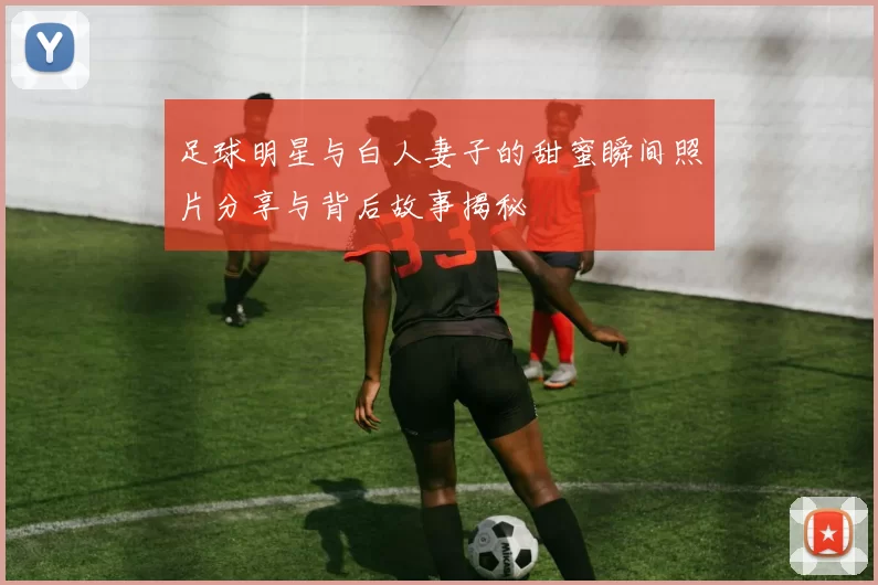 足球明星与白人妻子的甜蜜瞬间照片分享与背后故事揭秘