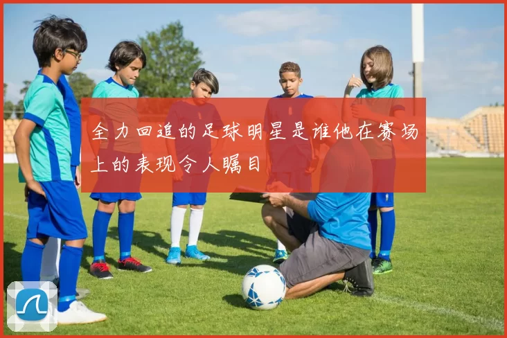 全力回追的足球明星是谁他在赛场上的表现令人瞩目
