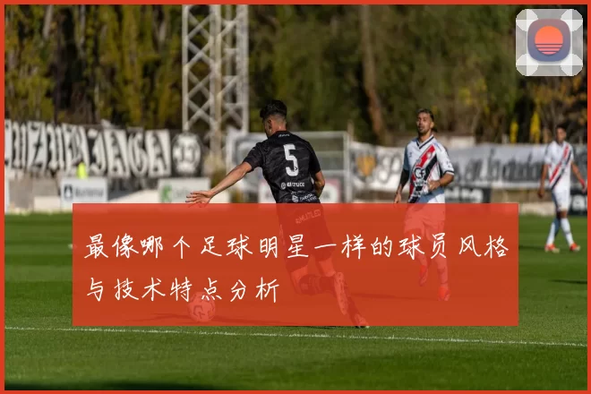最像哪个足球明星一样的球员风格与技术特点分析