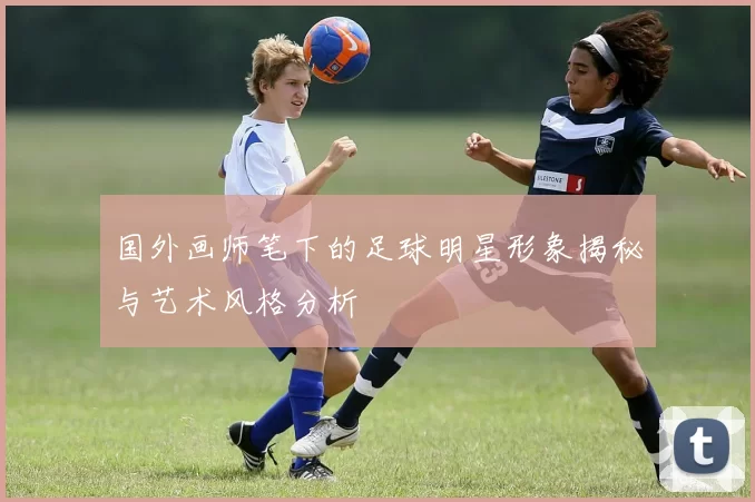 国外画师笔下的足球明星形象揭秘与艺术风格分析