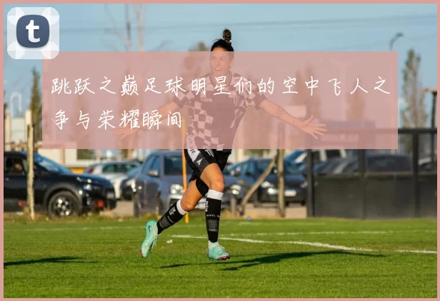 跳跃之巅足球明星们的空中飞人之争与荣耀瞬间