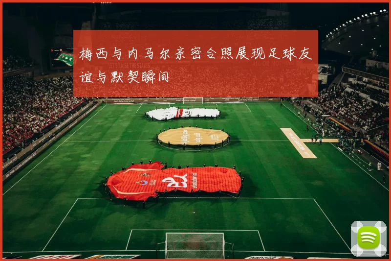 梅西与内马尔亲密合照展现足球友谊与默契瞬间