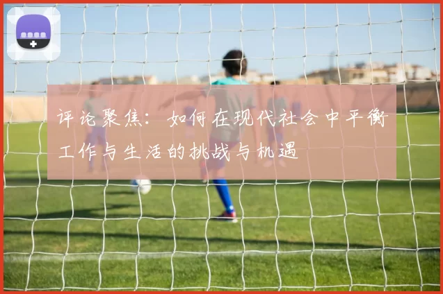 评论聚焦：如何在现代社会中平衡工作与生活的挑战与机遇