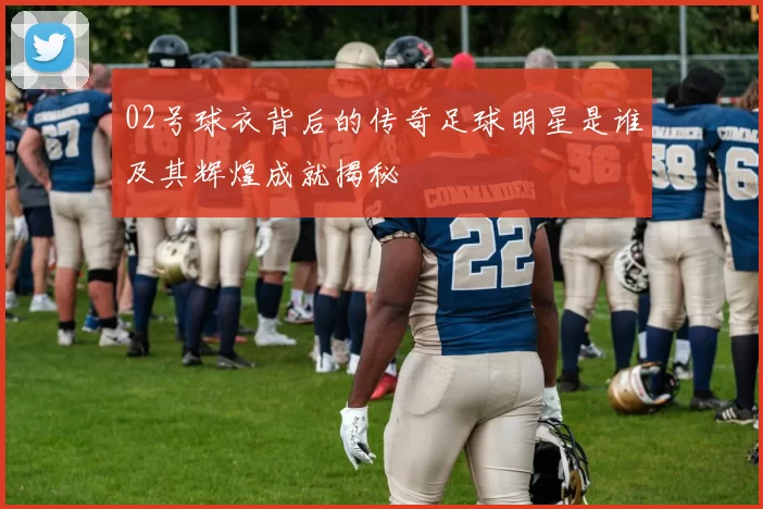 02号球衣背后的传奇足球明星是谁及其辉煌成就揭秘