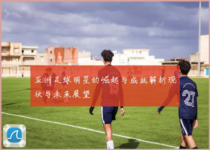 亚洲足球明星的崛起与成就解析现状与未来展望