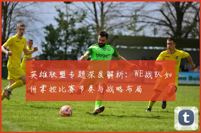 英雄联盟专题深度解析：WE战队如何掌控比赛节奏与战略布局