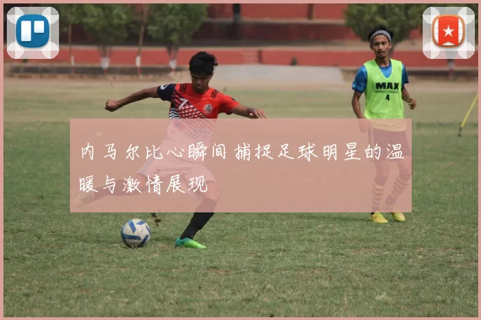 内马尔比心瞬间捕捉足球明星的温暖与激情展现