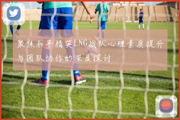 聚焦和平精英LNG战队心理素质提升与团队协作的深度探讨