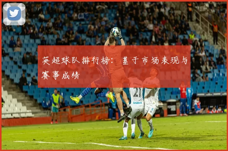 英超球队排行榜：基于市场表现与赛事成绩