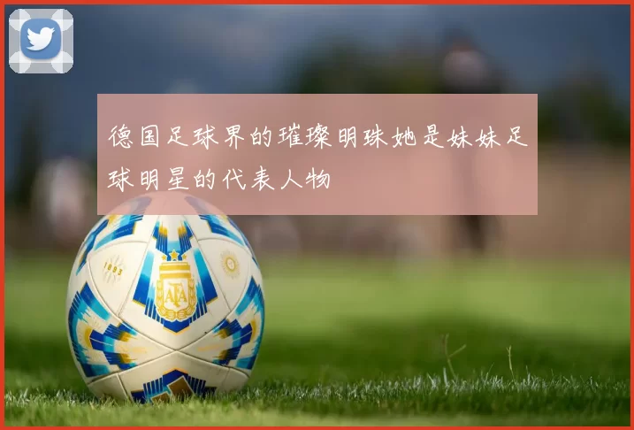 德国足球界的璀璨明珠她是妹妹足球明星的代表人物