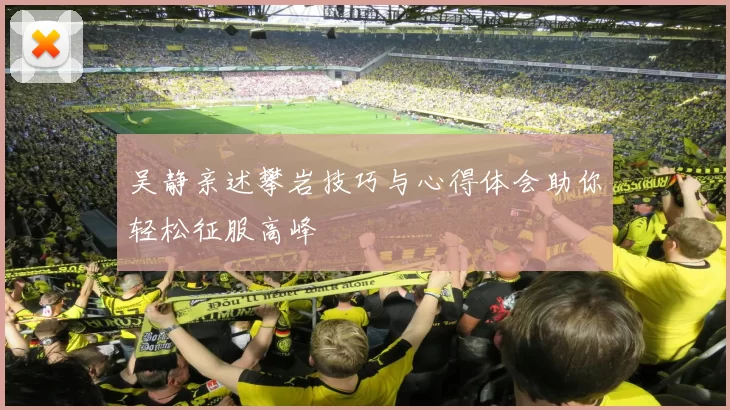吴静亲述攀岩技巧与心得体会助你轻松征服高峰