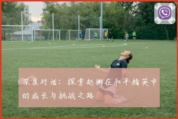 深度对话：探索赵娜在和平精英中的成长与挑战之路