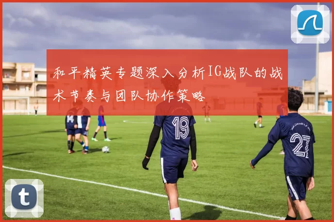和平精英专题深入分析IG战队的战术节奏与团队协作策略