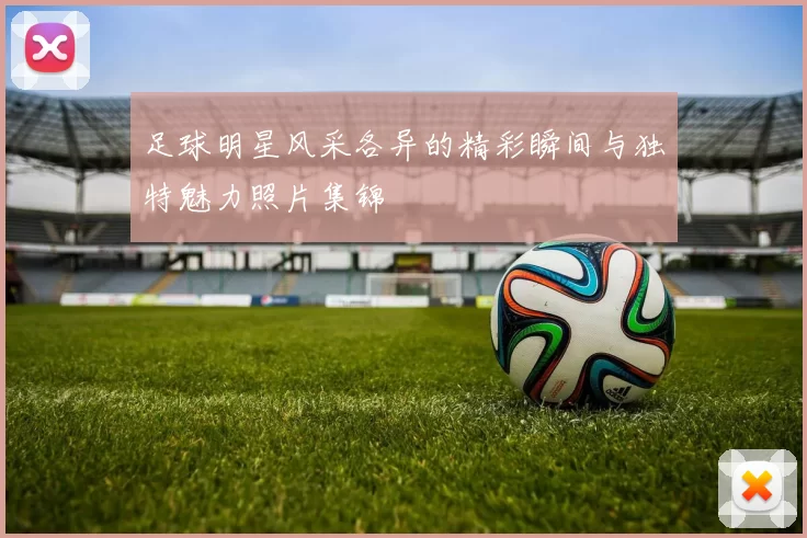足球明星风采各异的精彩瞬间与独特魅力照片集锦