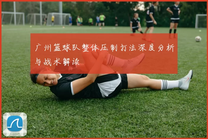 广州篮球队整体压制打法深度分析与战术解读